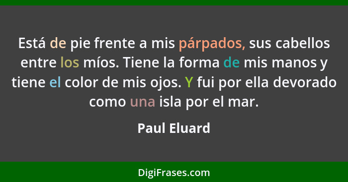 Está de pie frente a mis párpados, sus cabellos entre los míos. Tiene la forma de mis manos y tiene el color de mis ojos. Y fui por ella... - Paul Eluard