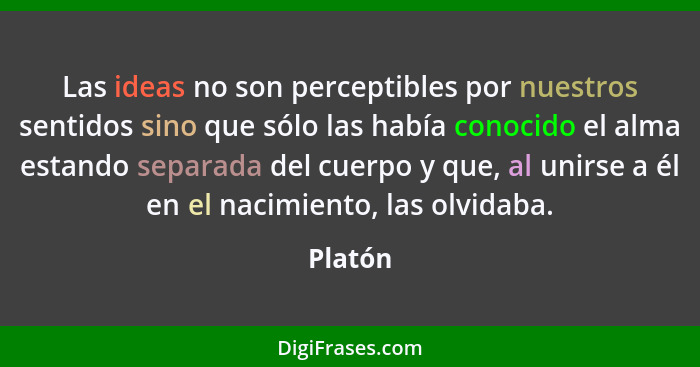 Las ideas no son perceptibles por nuestros sentidos sino que sólo las había conocido el alma estando separada del cuerpo y que, al unirse a é... - Platón