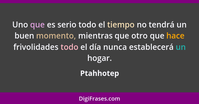 Uno que es serio todo el tiempo no tendrá un buen momento, mientras que otro que hace frivolidades todo el día nunca establecerá un hogar.... - Ptahhotep