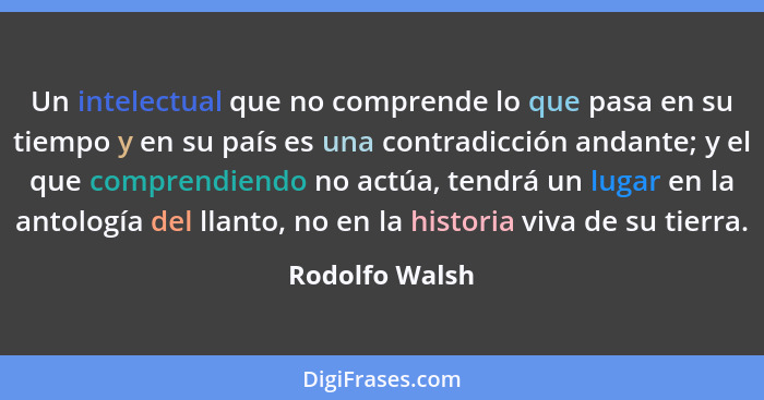 Un intelectual que no comprende lo que pasa en su tiempo y en su país es una contradicción andante; y el que comprendiendo no actúa, t... - Rodolfo Walsh