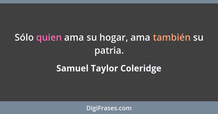 Sólo quien ama su hogar, ama también su patria.... - Samuel Taylor Coleridge