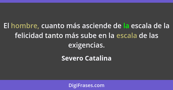 El hombre, cuanto más asciende de la escala de la felicidad tanto más sube en la escala de las exigencias.... - Severo Catalina