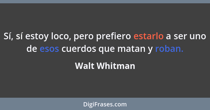 Sí, sí estoy loco, pero prefiero estarlo a ser uno de esos cuerdos que matan y roban.... - Walt Whitman