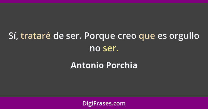 Sí, trataré de ser. Porque creo que es orgullo no ser.... - Antonio Porchia