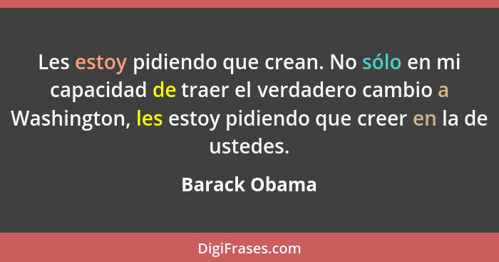 Les estoy pidiendo que crean. No sólo en mi capacidad de traer el verdadero cambio a Washington, les estoy pidiendo que creer en la de... - Barack Obama