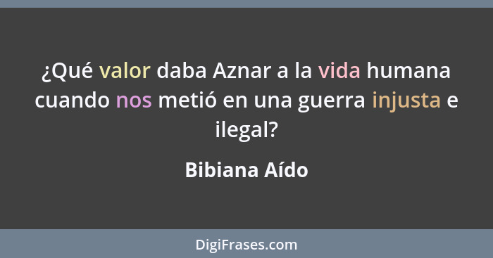 ¿Qué valor daba Aznar a la vida humana cuando nos metió en una guerra injusta e ilegal?... - Bibiana Aído