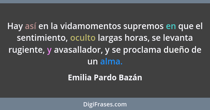 Hay así en la vidamomentos supremos en que el sentimiento, oculto largas horas, se levanta rugiente, y avasallador, y se proclama... - Emilia Pardo Bazán