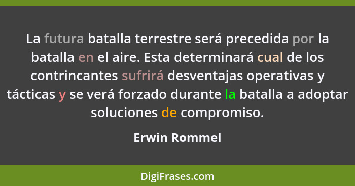 La futura batalla terrestre será precedida por la batalla en el aire. Esta determinará cual de los contrincantes sufrirá desventajas op... - Erwin Rommel