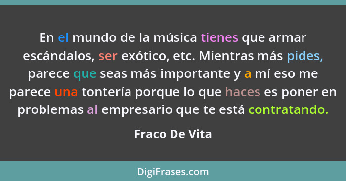 En el mundo de la música tienes que armar escándalos, ser exótico, etc. Mientras más pides, parece que seas más importante y a mí eso... - Fraco De Vita