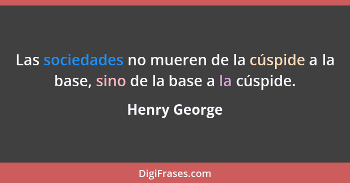 Las sociedades no mueren de la cúspide a la base, sino de la base a la cúspide.... - Henry George