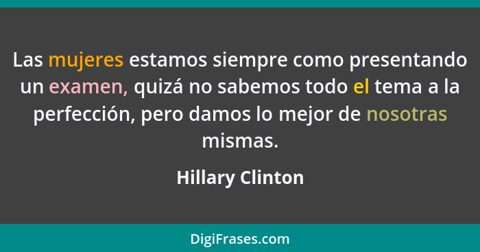 Las mujeres estamos siempre como presentando un examen, quizá no sabemos todo el tema a la perfección, pero damos lo mejor de nosotr... - Hillary Clinton