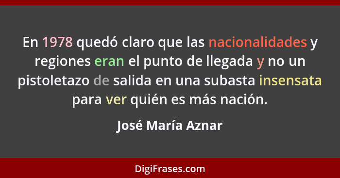 En 1978 quedó claro que las nacionalidades y regiones eran el punto de llegada y no un pistoletazo de salida en una subasta insensa... - José María Aznar
