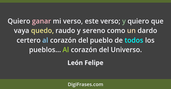 Quiero ganar mi verso, este verso; y quiero que vaya quedo, raudo y sereno como un dardo certero al corazón del pueblo de todos los pueb... - León Felipe