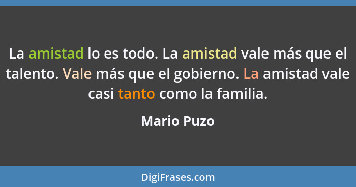 La amistad lo es todo. La amistad vale más que el talento. Vale más que el gobierno. La amistad vale casi tanto como la familia.... - Mario Puzo