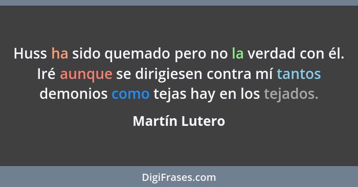 Huss ha sido quemado pero no la verdad con él. Iré aunque se dirigiesen contra mí tantos demonios como tejas hay en los tejados.... - Martín Lutero