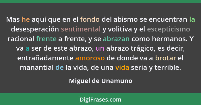 Mas he aquí que en el fondo del abismo se encuentran la desesperación sentimental y volitiva y el escepticismo racional frente a f... - Miguel de Unamuno