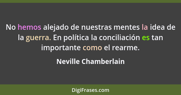 No hemos alejado de nuestras mentes la idea de la guerra. En política la conciliación es tan importante como el rearme.... - Neville Chamberlain