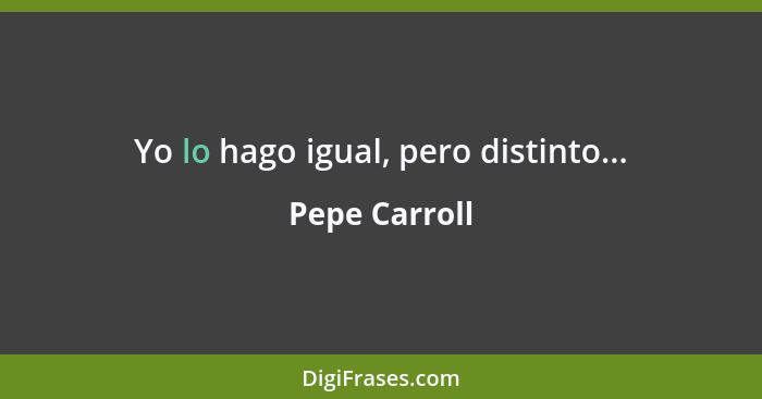 Yo lo hago igual, pero distinto...... - Pepe Carroll