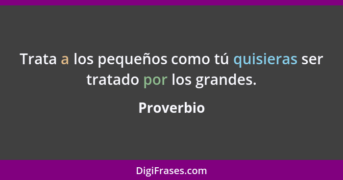 Trata a los pequeños como tú quisieras ser tratado por los grandes.... - Proverbio