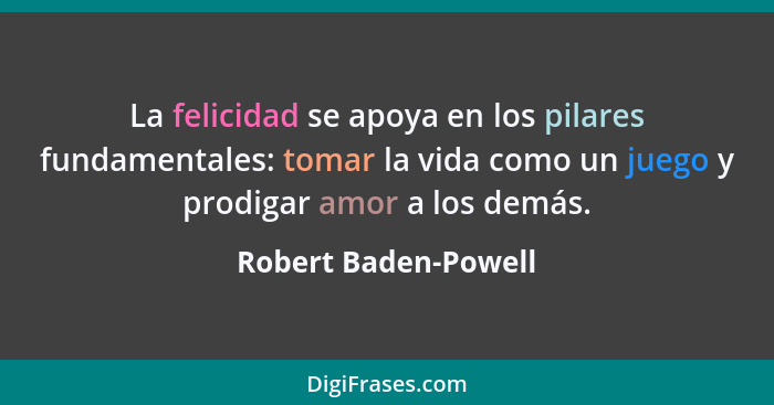 La felicidad se apoya en los pilares fundamentales: tomar la vida como un juego y prodigar amor a los demás.... - Robert Baden-Powell