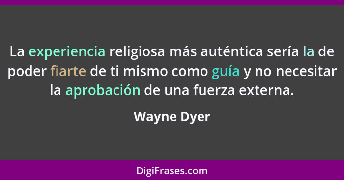 La experiencia religiosa más auténtica sería la de poder fiarte de ti mismo como guía y no necesitar la aprobación de una fuerza externa.... - Wayne Dyer