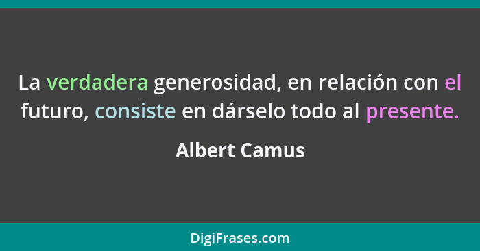 La verdadera generosidad, en relación con el futuro, consiste en dárselo todo al presente.... - Albert Camus