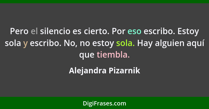 Pero el silencio es cierto. Por eso escribo. Estoy sola y escribo. No, no estoy sola. Hay alguien aquí que tiembla.... - Alejandra Pizarnik