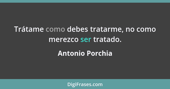 Trátame como debes tratarme, no como merezco ser tratado.... - Antonio Porchia