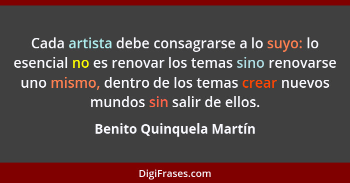Cada artista debe consagrarse a lo suyo: lo esencial no es renovar los temas sino renovarse uno mismo, dentro de los temas c... - Benito Quinquela Martín