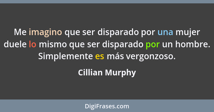 Me imagino que ser disparado por una mujer duele lo mismo que ser disparado por un hombre. Simplemente es más vergonzoso.... - Cillian Murphy