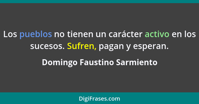 Los pueblos no tienen un carácter activo en los sucesos. Sufren, pagan y esperan.... - Domingo Faustino Sarmiento