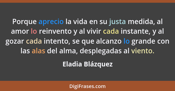 Porque aprecio la vida en su justa medida, al amor lo reinvento y al vivir cada instante, y al gozar cada intento, se que alcanzo lo... - Eladia Blázquez