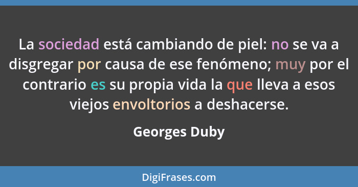 La sociedad está cambiando de piel: no se va a disgregar por causa de ese fenómeno; muy por el contrario es su propia vida la que lleva... - Georges Duby