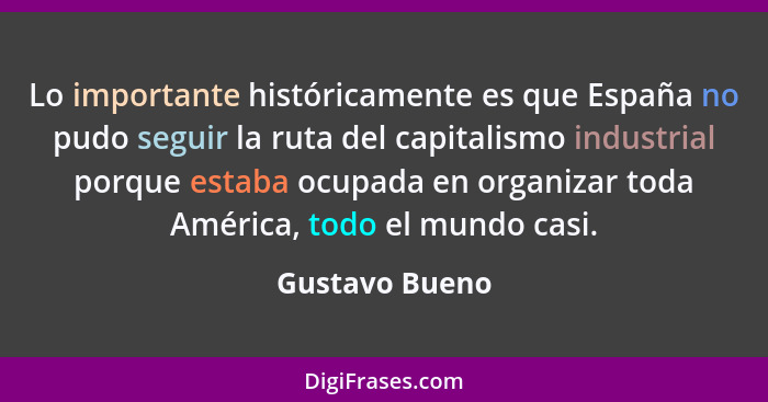 Lo importante históricamente es que España no pudo seguir la ruta del capitalismo industrial porque estaba ocupada en organizar toda A... - Gustavo Bueno