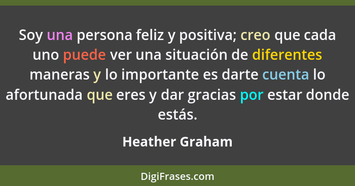 Soy una persona feliz y positiva; creo que cada uno puede ver una situación de diferentes maneras y lo importante es darte cuenta lo... - Heather Graham
