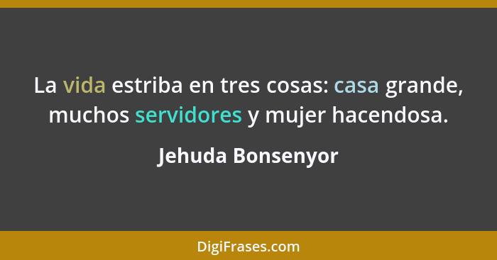 La vida estriba en tres cosas: casa grande, muchos servidores y mujer hacendosa.... - Jehuda Bonsenyor