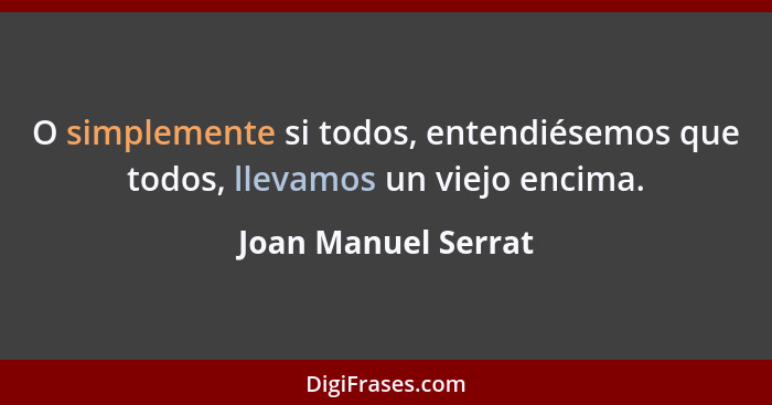 O simplemente si todos, entendiésemos que todos, llevamos un viejo encima.... - Joan Manuel Serrat