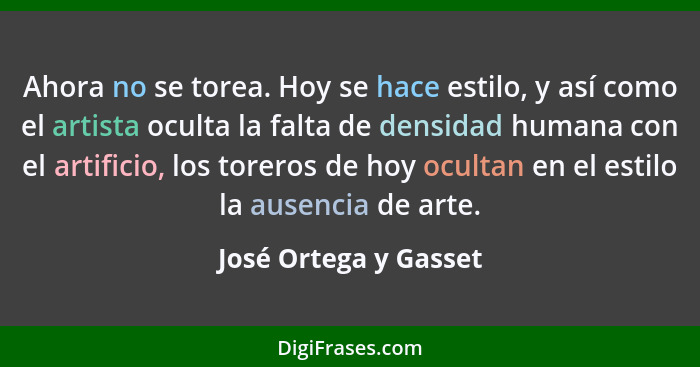 Ahora no se torea. Hoy se hace estilo, y así como el artista oculta la falta de densidad humana con el artificio, los toreros d... - José Ortega y Gasset