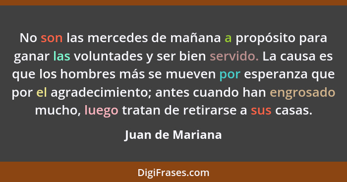 No son las mercedes de mañana a propósito para ganar las voluntades y ser bien servido. La causa es que los hombres más se mueven po... - Juan de Mariana