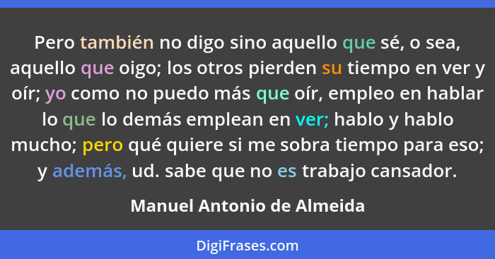 Pero también no digo sino aquello que sé, o sea, aquello que oigo; los otros pierden su tiempo en ver y oír; yo como no pu... - Manuel Antonio de Almeida