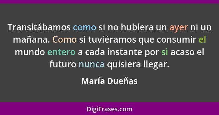 Transitábamos como si no hubiera un ayer ni un mañana. Como si tuviéramos que consumir el mundo entero a cada instante por si acaso el... - María Dueñas