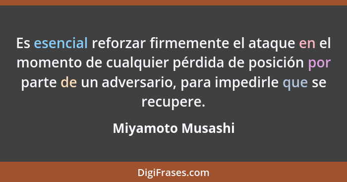 Es esencial reforzar firmemente el ataque en el momento de cualquier pérdida de posición por parte de un adversario, para impedirle... - Miyamoto Musashi