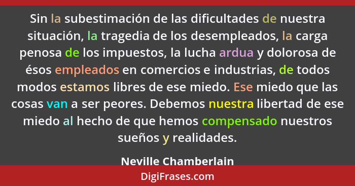 Sin la subestimación de las dificultades de nuestra situación, la tragedia de los desempleados, la carga penosa de los impuestos... - Neville Chamberlain