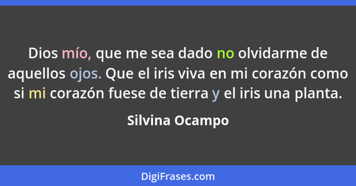 Dios mío, que me sea dado no olvidarme de aquellos ojos. Que el iris viva en mi corazón como si mi corazón fuese de tierra y el iris... - Silvina Ocampo