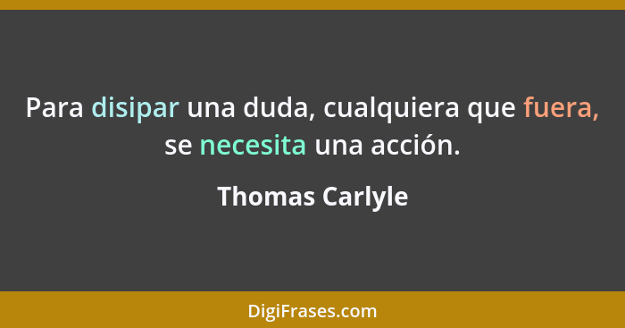 Para disipar una duda, cualquiera que fuera, se necesita una acción.... - Thomas Carlyle