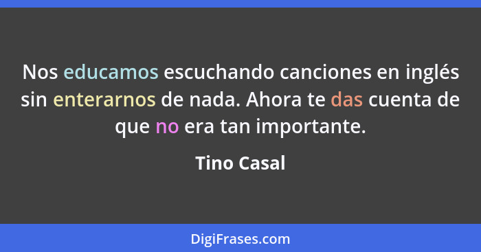 Nos educamos escuchando canciones en inglés sin enterarnos de nada. Ahora te das cuenta de que no era tan importante.... - Tino Casal