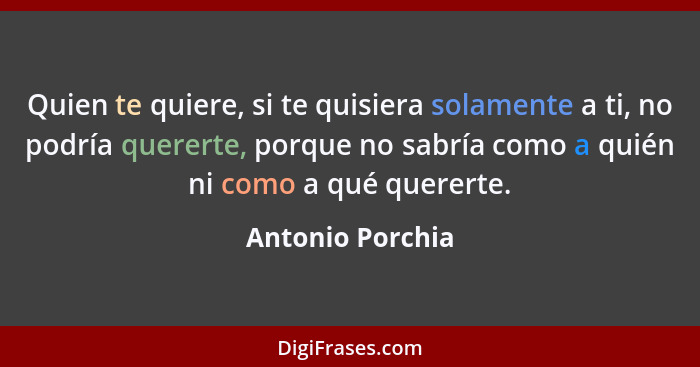 Quien te quiere, si te quisiera solamente a ti, no podría quererte, porque no sabría como a quién ni como a qué quererte.... - Antonio Porchia