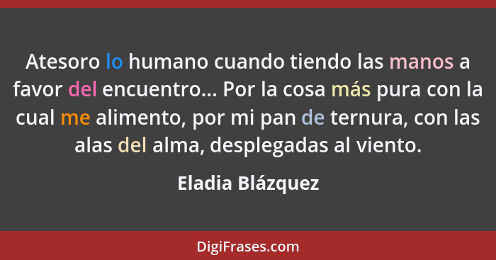 Atesoro lo humano cuando tiendo las manos a favor del encuentro... Por la cosa más pura con la cual me alimento, por mi pan de ternu... - Eladia Blázquez