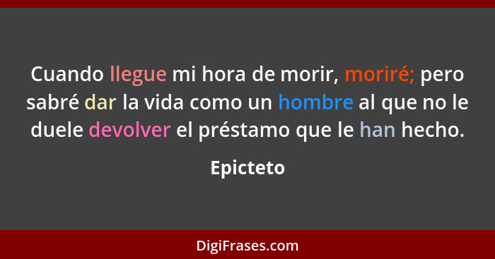 Cuando llegue mi hora de morir, moriré; pero sabré dar la vida como un hombre al que no le duele devolver el préstamo que le han hecho.... - Epicteto