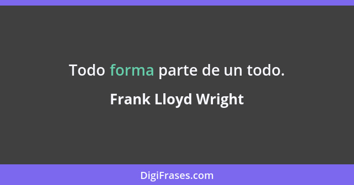 Todo forma parte de un todo.... - Frank Lloyd Wright